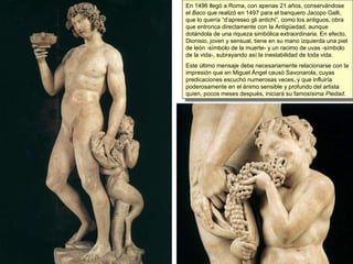 En 1496 llegó a Roma, con apenas 21 años, conservándose el  Baco  que realizó en 1497 para el banquero Jacopo Galli, que lo quería “d’apresso gli antichi”, como los antiguos, obra que entronca directamente con la Antigüedad, aunque dotándola de una riqueza simbólica extraordinaria. En efecto, Dionisio, joven y sensual, tiene en su mano izquierda una piel de león -símbolo de la muerte- y un racimo de uvas -símbolo de la vida-, subrayando así la inestabilidad de toda vida.  Este último mensaje debe necesariamente relacionarse con la impresión que en Miguel Ángel causó Savonarola, cuyas predicaciones escuchó numerosas veces, y que influiría poderosamente en el ánimo sensible y profundo del artista quien, pocos meses después, iniciará su famosísima  Piedad . 