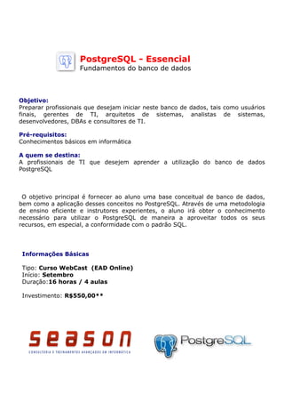 PostgreSQL - Essencial
                    Fundamentos do banco de dados



Objetivo:
Preparar profissionais que desejam iniciar neste banco de dados, tais como usuários
finais, gerentes de TI, arquitetos de sistemas, analistas de sistemas,
desenvolvedores, DBAs e consultores de TI.

Pré-requisitos:
Conhecimentos básicos em informática

A quem se destina:
A profissionais de TI que desejem aprender a utilização do banco de dados
PostgreSQL



 O objetivo principal é fornecer ao aluno uma base conceitual de banco de dados,
bem como a aplicação desses conceitos no PostgreSQL. Através de uma metodologia
de ensino eficiente e instrutores experientes, o aluno irá obter o conhecimento
necessário para utilizar o PostgreSQL de maneira a aproveitar todos os seus
recursos, em especial, a conformidade com o padrão SQL.




 Informações Básicas

 Tipo: Curso WebCast (EAD Online)
 Início: Setembro
 Duração:16 horas / 4 aulas

 Investimento: R$550,00**
 