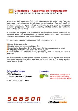 Globalcode - Academia do Programador
         Inicie sua carreira na área de desenv. de softwares



A Academia do Programador é um curso completo de formação de profissionais
na área de desenvolvimento de softwares que vai desde o básico até a prática,
fornecendo uma base para você se especializar em diferentes e promissoras
carreiras: programação Web, telefone celular, robótica, automação residencial
ou industrial, e muito mais.

A Academia do Programador é composta por diferentes cursos onde você vai
aprender todos os fundamentos e teorias necessárias para desenvolver
softwares de diferentes tipos profissionalmente.

Durante a Academia do Programador você vai aprender sobre:

  Lógica de programação
  Sintaxe básica da linguagem Java e C++
  Conceitos fundamentais de hardware do PC e sistema operacional Linux
  Configurar, modelar e usar banco de dados MySQL
   Fundamentos da Internet: redes, protocolos, html e criação de sites e
domínios

Ao término você vai estar pronto para se especializar em alguma das diversas
linguagens de programação do mercado, tais como: Java, C, C#, Ruby, Python,
PHP e muitas outras.




Informações Básicas                    Promoções
Tipo: Curso
Início: Setembro                                    Para alunos de escolas e
Duração: 80 horas / 20 aulas                        faculdades conveniadas
                                                    desconto minimo de 15%
Investimento: R$ 2173,60
 