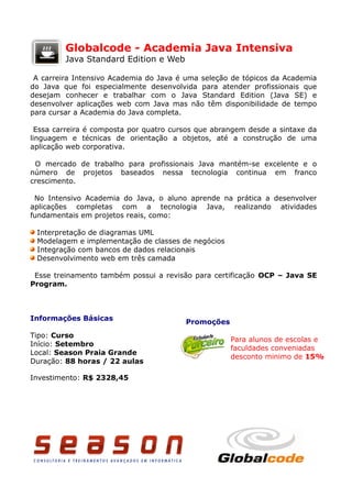 Globalcode - Academia Java Intensiva
         Java Standard Edition e Web

 A carreira Intensivo Academia do Java é uma seleção de tópicos da Academia
do Java que foi especialmente desenvolvida para atender profissionais que
desejam conhecer e trabalhar com o Java Standard Edition (Java SE) e
desenvolver aplicações web com Java mas não têm disponibilidade de tempo
para cursar a Academia do Java completa.

  Essa carreira é composta por quatro cursos que abrangem desde a sintaxe da
linguagem e técnicas de orientação a objetos, até a construção de uma
aplicação web corporativa.

 O mercado de trabalho para profissionais Java mantém-se excelente e o
número de projetos baseados nessa tecnologia continua em franco
crescimento.

 No Intensivo Academia do Java, o aluno aprende na prática a desenvolver
aplicações completas com a tecnologia Java, realizando atividades
fundamentais em projetos reais, como:

 Interpretação de diagramas UML
 Modelagem e implementação de classes de negócios
 Integração com bancos de dados relacionais
 Desenvolvimento web em três camada

 Esse treinamento também possui a revisão para certificação OCP – Java SE
Program.



Informações Básicas
                                         Promoções
Tipo: Curso
                                                     Para alunos de escolas e
Início: Setembro
                                                     faculdades conveniadas
Local: Season Praia Grande
                                                     desconto minimo de 15%
Duração: 88 horas / 22 aulas

Investimento: R$ 2328,45
 
