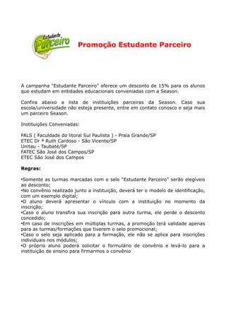 Promoção Estudante Parceiro




A campanha "Estudante Parceiro" oferece um desconto de 15% para os alunos
que estudam em entidades educacionais conveniadas com a Season.

Confira abaixo a lista de instituições parceiras da Season. Caso sua
escola/universidade não esteja presente, entre em contato conosco e seja mais
um parceiro Season.

Instituições Conveniadas:

FALS ( Faculdade do litoral Sul Paulista ) - Praia Grande/SP
ETEC Dr ª Ruth Cardoso - São Vicente/SP
Unitau - Taubaté/SP
FATEC São José dos Campos/SP
ETEC São José dos Campos

Regras:

●
  Somente as turmas marcadas com o selo “Estudante Parceiro” serão elegíveis
ao desconto;
●
  No convênio realizado junto a instituição, deverá ter o modelo de identificação,
com um exemplo digital;
●
  O aluno deverá apresentar o vínculo com a instituição no momento da
inscrição;
●
  Caso o aluno transfira sua inscrição para outra turma, ele perde o desconto
concedido;
●
  Em caso de inscrições em múltiplas turmas, a promoção terá validade apenas
para as turmas/formações que tiverem o selo promocional;
●
  Caso o selo seja aplicado para a formação, ele não se aplica para inscrições
individuais nos módulos;
●
  O próprio aluno poderá solicitar o formulário de convênio e levá-lo para a
instituição de ensino para firmarmos o convênio
 