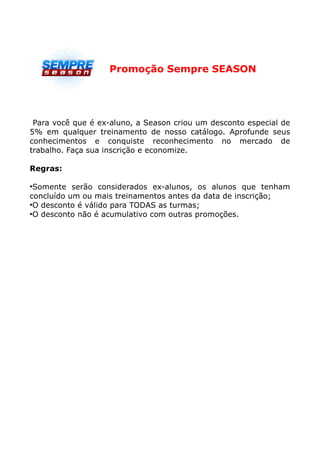 Promoção Sempre SEASON




 Para você que é ex-aluno, a Season criou um desconto especial de
5% em qualquer treinamento de nosso catálogo. Aprofunde seus
conhecimentos e conquiste reconhecimento no mercado de
trabalho. Faça sua inscrição e economize.

Regras:

●
 Somente serão considerados ex-alunos, os alunos que tenham
concluído um ou mais treinamentos antes da data de inscrição;
●
 O desconto é válido para TODAS as turmas;
●
 O desconto não é acumulativo com outras promoções.
 