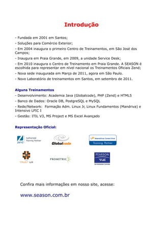 Introdução

- Fundada em 2001 em Santos;
- Soluções para Comércio Exterior;
- Em 2004 inaugura o primeiro Centro de Treinamentos, em São José dos
Campos;
- Inaugura em Praia Grande, em 2009, a unidade Service Desk;
- Em 2010 inaugura o Centro de Treinamento em Praia Grande. A SEASON é
escolhida para representar em nível nacional os Treinamentos Oficiais Zend;
- Nova sede inaugurada em Março de 2011, agora em São Paulo.
- Novo Laboratório de treinamentos em Santos, em setembro de 2011.


Alguns Treinamentos
- Desenvolvimento: Academia Java (Globalcode), PHP (Zend) e HTML5
- Banco de Dados: Oracle DB, PostgreSQL e MySQL
- Rede/Network: Formação Adm. Linux Jr, Linux Fundamentos (Mandriva) e
Intensivo LPIC I
- Gestão: ITIL V3, MS Project e MS Excel Avançado


Representação Oficial:




   Confira mais informações em nosso site, acesse:

   www.season.com.br
 