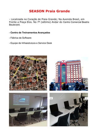 SEASON Praia Grande

- Localizada no Coração de Praia Grande; Na Avenida Brasil, em
Frente a Praça Elos. No 7º (sétimo) Andar do Centro Comercial Beatrix
Boulevard.


- Centro de Treinamentos Avançados

- Fábrica de Software

- Equipe de Infraestrutura e Service Desk
 