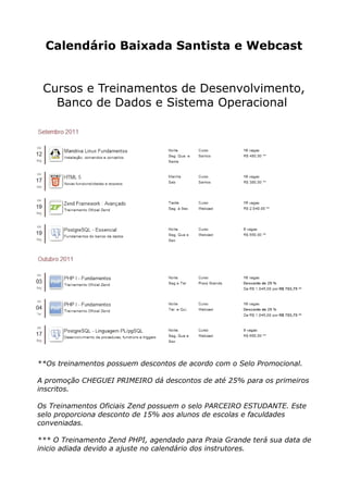 Calendário Baixada Santista e Webcast


 Cursos e Treinamentos de Desenvolvimento,
   Banco de Dados e Sistema Operacional




**Os treinamentos possuem descontos de acordo com o Selo Promocional.

A promoção CHEGUEI PRIMEIRO dá descontos de até 25% para os primeiros
inscritos.

Os Treinamentos Oficiais Zend possuem o selo PARCEIRO ESTUDANTE. Este
selo proporciona desconto de 15% aos alunos de escolas e faculdades
conveniadas.

*** O Treinamento Zend PHPI, agendado para Praia Grande terá sua data de
inicio adiada devido a ajuste no calendário dos instrutores.
 