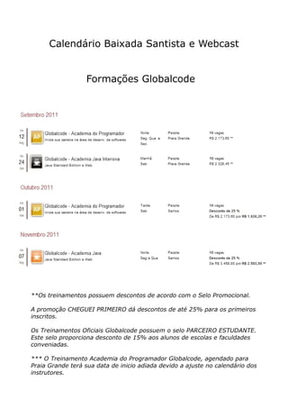 Calendário Baixada Santista e Webcast


                  Formações Globalcode




**Os treinamentos possuem descontos de acordo com o Selo Promocional.

A promoção CHEGUEI PRIMEIRO dá descontos de até 25% para os primeiros
inscritos.

Os Treinamentos Oficiais Globalcode possuem o selo PARCEIRO ESTUDANTE.
Este selo proporciona desconto de 15% aos alunos de escolas e faculdades
conveniadas.

*** O Treinamento Academia do Programador Globalcode, agendado para
Praia Grande terá sua data de inicio adiada devido a ajuste no calendário dos
instrutores.
 
