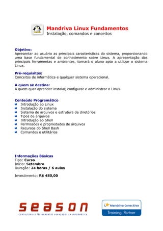 Mandriva Linux Fundamentos
                   Instalação, comandos e conceitos



Objetivo:
Apresentar ao usuário as principais características do sistema, proporcionando
uma base fundamental de conhecimento sobre Linux. A apresentação das
principais ferramentas e ambientes, tornará o aluno apto a utilizar o sistema
Linux.

Pré-requisitos:
Conceitos de informática e qualquer sistema operacional.

A quem se destina:
A quem quer aprender instalar, configurar e administrar o Linux.


Conteúdo Programático
   Introdução ao Linux
   Instalação do sistema
   Sistema de arquivos e estrutura de diretórios
   Tipos de arquivos
   Introdução ao Shell
   Permissões e propriedades de arquivos
   Recursos do Shell Bash
   Comandos e utilitários




Informações Básicas
Tipo: Curso
Início: Setembro
Duração: 24 horas / 6 aulas

Investimento: R$ 480,00
 
