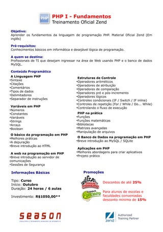 PHP I - Fundamentos
                             Treinamento Oficial Zend
    Objetivo:
    Aprender os fundamentos da linguagem de programação PHP. Material Oficial Zend (Em
    inglês)

    Pré-requisitos:
    Conhecimentos básicos em informática e desejável lógica de programação.

    A quem se destina:
    Profissionais de TI que desejam ingressar na área de Web usando PHP e o banco de dados
    MySQL.

    Conteúdo Programático
 A Linguagem PHP                              Estruturas de Controle
●
  Sintaxe                                    ●
                                               Operadores aritméticos
●
  Citações                                   ●
                                               Operadores de atribuição
●
  Comentários                                ●
                                               Operadores de comparação
●
  Tipos de dados                             ●
                                               Operadores pré e pós-incremento
●
  Delimitadores                              ●
                                               Operadores lógicos
●
  Separador de instruções                    ●
                                               Controles condicionais (IF / Switch / IF inline)
                                             ●
                                               Controles de repetição (For / While / Do... While)
 Variáveis em PHP                            ●
                                               Controlando o fluxo de execução
●
  Números
●
  Constantes                                  PHP na prática
●
  Variáveis                                  ●
                                               Funções
●
  Strings                                    ●
                                               Funções matemáticas
●
  Arrays                                     ●
                                               Bibliotecas
●
  Boolean                                    ●
                                               Matrizes avançadas
                                             ●
                                               Manipulação de arquivos
 O básico da programação em PHP
●
  Melhores práticas                          O Banco de Dados na programação em PHP
●
  A depuração                                Breve introdução ao MySQL / SQLite
                                             ●


●
  Breve introdução ao HTML
                                              Aplicações em PHP
  A web na programação em PHP
                                             ●
                                               Melhores abordagens para criar aplicativos
●
  Breve introdução ao servidor de
                                             ●
                                               Projeto prático
comunicações
●
  Sessões de Segurança

    Informações Básicas                          Promoções

    Tipo: Curso
                                                               Descontos de até 25%
    Início: Outubro
    Duração: 24 horas / 6 aulas
                                                               Para alunos de escolas e
    Investimento: R$1050,00**                                  faculdades conveniadas
                                                               desconto minimo de 15%
 