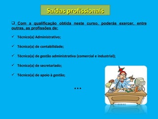 Saídas profissionais Com a qualificação obtida neste curso, poderás exercer, entre outras, as profissões de: Técnico(a) Administrativo; Técnico(a) de contabilidade; Técnico(a) de gestão administrativa (comercial e industrial); Técnico(a) de secretariado; Técnico(a) de apoio à gestão; … 