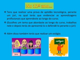 Tens que realizar uma prova de aptidão tecnológica, perante um júri, na qual terás que evidenciar as aprendizagens profissionais que aprendeste ao longo do curso. (Escolhes um tema que abordaste ao longo do curso, trabalhas nele e depois terás de apresentá-lo e defendê-lo perante o júri) Além disso também terás que realizar um estágio. Júris 