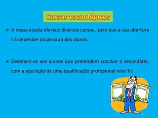 A nossa escola oferece diversos cursos , pelo que a sua abertura irá depender da procura dos alunos. Destinam-se aos alunos que pretendem concluir o secundário, com a aquisição de uma qualificação profissional nível III. 