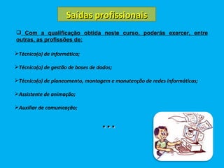 Saídas profissionais Com a qualificação obtida neste curso, poderás exercer, entre outras, as profissões de: Técnico(a) de informática; Técnico(a) de gestão de bases de dados; Técnico(a) de planeamento, montagem e manutenção de redes informáticas; Assistente de animação; Auxiliar de comunicação; ... 