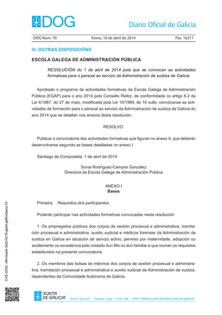 DOG Núm. 70	 Xoves, 10 de abril de 2014	 Páx. 16217
ISSN1130-9229 Depósito legal C.494-1998 http://www.xunta.es/diario-oficial-galicia
III. OUTRAS DISPOSICIÓNS
ESCOLA GALEGA DE ADMINISTRACIÓN PÚBLICA
RESOLUCIÓN do 1 de abril de 2014 pola que se convocan as actividades
formativas para o persoal ao servizo da Administración de xustiza de Galicia.
Aprobado o programa de actividades formativas da Escola Galega de Administración
Pública (EGAP) para o ano 2014 polo Consello Reitor, de conformidade co artigo 6.2 da
Lei 4/1987, do 27 de maio, modificada pola Lei 10/1989, do 10 xullo, convócanse as acti-
vidades de formación para o persoal ao servizo da Administración de xustiza de Galicia do
ano 2014 que se detallan nos anexos desta resolución,
RESOLVO:
Publicar a convocatoria das actividades formativas que figuran no anexo II, que deberán
desenvolverse segundo as bases detalladas no anexo I.
Santiago de Compostela, 1 de abril de 2014
Sonia Rodríguez-Campos González
Directora da Escola Galega de Administración Pública
ANEXO I
Bases
Primeira.  Requisitos dos participantes
Poderán participar nas actividades formativas convocadas nesta resolución:
1. Os empregados públicos dos corpos de xestión procesual e administrativa, tramita-
ción procesual e administrativa, auxilio xudicial e médicos forenses da Administración de
xustiza en Galicia en situación de servizo activo, permiso por maternidade, adopción ou
acollemento ou excedencia polo coidado dun fillo ou dun familiar e que reúnan os requisitos
establecidos na presente convocatoria.
2. Os membros das bolsas de interinos dos corpos de xestión procesual e administra-
tiva, tramitación procesual e administrativa e auxilio xudicial da Administración de xustiza,
dependentes da Comunidade Autónoma de Galicia.
CVE-DOG:v6rmkaq4-3id3-h219-gbe0-gi6fm2aeou10
 
