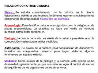RELACION CON OTRAS CIENCIAS

Física: Se estudia conjuntamente con la química en la ciencia
fisicoquímica debido a que much...