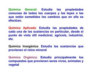 Química General: Estudia las propiedades
comunes de todos los cuerpos y las leyes a las
que están sometidos los cambios qu...