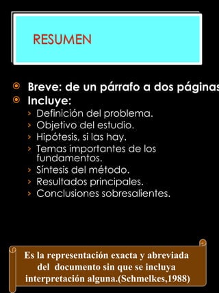 Breve: de un párrafo a dos páginas Incluye: Definición del problema. Objetivo del estudio. Hipótesis, si las hay. Temas importantes de los fundamentos. Síntesis del método.  Resultados principales. Conclusiones sobresalientes.   Es la representación exacta y abreviada  del  documento sin que se incluya  interpretación alguna.(Schmelkes,1988) 