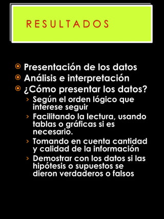 Presentación de los datos Análisis e interpretación ¿Cómo presentar los datos? Según el orden lógico que interese seguir Facilitando la lectura, usando tablas o gráficas si es necesario. Tomando en cuenta cantidad y calidad de la información  Demostrar con los datos si las hipótesis o supuestos se dieron verdaderos o falsos  
