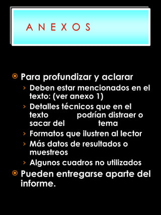 Para profundizar y aclarar Deben estar mencionados en el texto: (ver anexo 1) Detalles técnicos que en el texto   podrían distraer o sacar del     tema Formatos que ilustren al lector Más datos de resultados o muestreos Algunos cuadros no utilizados Pueden entregarse aparte del informe. 