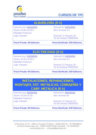 CURSOS DE TPC

                        ALBAÑILERÍA (6 h)
Fecha de Inicio: 12/03/2012.                     Fecha de Fin: 12/03/2012.
Horario: 15:30 a 21:30 h.                        Núm. de Horas: 6 h.
Modalidad: Presencial.
Lugar: Ceandem.                                  Dirección: C/ Trigueros, 25.
                                                 Tel. de Contacto: 959253211.

Precio Privado: 40 €/Alumno.                   Precio Bonificado: 100 €/Alumno.




                      ELECTRICIDAD (6 h)
Fecha de Inicio: 13/03/2012.                     Fecha de Fin: 13/03/2012.
Horario: 15:30 a 21:30 h.                        Núm. de Horas: 6 h.
Modalidad: Presencial.
Lugar: Ceandem.                                  Dirección: C/ Trigueros, 25.
                                                 Tel. de Contacto: 959253211.

Precio Privado: 40 €/Alumno.                   Precio Bonificado: 100 €/Alumno.



    INSTALACIONES, REPARACIONES,
 MONTAJES, EST. METÁLICAS, CERRAJERÍA Y
         CARP. METÁLICA (6 h)
Fecha de Inicio: 14/03/2012.                     Fecha de Fin: 14/03/2012.
Horario: 15:30 a 21:30.                          Núm. de horas: 6h.
Modalidad: Presencial.
Lugar: Ceandem.                                  Dirección: C/ Trigueros, 25.
                                                 Tel. de Contacto: 959253211.

Precio Privado: 40 €/Alumno.                   Precio Bonificado: 100 €/Alumno.




C/ Plus Ultra, 13-15 – Edificio Torrecolón 3ª Planta – 21001 HUELVA – Tlf. 959246653
   C/ Antonio Navas López, 19 – 14500 PUENTE GENIL (Córdoba) – Tlf. 957605193
                    www.eprodisa.com - empresas@eprodisa.com
 
