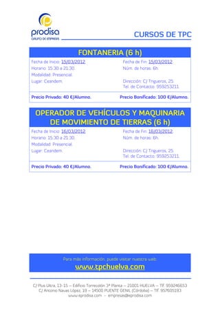 CURSOS DE TPC

                        FONTANERIA (6 h)
Fecha de Inicio: 15/03/2012.                     Fecha de Fin: 15/03/2012.
Horario: 15:30 a 21:30.                          Núm. de horas: 6h.
Modalidad: Presencial.
Lugar: Ceandem.                                  Dirección: C/ Trigueros, 25.
                                                 Tel. de Contacto: 959253211.

Precio Privado: 40 €/Alumno.                   Precio Bonificado: 100 €/Alumno.


 OPERADOR DE VEHÍCULOS Y MAQUINARIA
    DE MOVIMIENTO DE TIERRAS (6 h)
Fecha de Inicio: 16/03/2012.                     Fecha de Fin: 16/03/2012.
Horario: 15:30 a 21:30.                          Núm. de horas: 6h.
Modalidad: Presencial.
Lugar: Ceandem.                                  Dirección: C/ Trigueros, 25.
                                                 Tel. de Contacto: 959253211.

Precio Privado: 40 €/Alumno.                   Precio Bonificado: 100 €/Alumno.




                Para más información, puede visitar nuestra web:
                       www.tpchuelva.com

C/ Plus Ultra, 13-15 – Edificio Torrecolón 3ª Planta – 21001 HUELVA – Tlf. 959246653
   C/ Antonio Navas López, 19 – 14500 PUENTE GENIL (Córdoba) – Tlf. 957605193
                    www.eprodisa.com - empresas@eprodisa.com
 