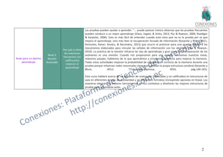 28
Aulas para un óptimo
aprendizaje
Nivel 3
Novato
Avanzado
Por qué y cómo
los exámenes
frecuentes (sin
calificación)
mejoran el
aprendizaje
Las pruebas pueden ayudar a aprender. "... puede parecer irónico observar que las pruebas frecuentes
pueden conducir a un mejor aprendizaje (Glass, Ingate, & Sinha, 2013; Pyc & Rawson, 2009; Roediger
& Karpicke, 2006). Esto es más fácil de entender cuando está claro que no es la prueba per se que
mejora el aprendizaje, sino más bien la recuperación forzada de información (Karpicke y Blunt, 2011;
Keresztes, Kaiser, Kovács, & Racsmány, 2013) que ocurre al practicar para una prueba debido a los
mecanismos elaborados para vincular las señales de información con los objetivos (Pyc & Rawson,
2010). La práctica de la revisión refuerza las vías de aprendizaje y gran parte de la preparación de los
exámenes es una revisión. Cuando nos preparamos para una prueba, revisamos nuestras notas,
releemos pasajes, hablamos de lo que aprendimos y ensayamos procesos para mejorar la memoria.
Todas estas actividades mejoran la probabilidad de recuperación correcta de la memoria durante una
prueba porque refuerzan redes neuronales clave que cambian la propia estructura cerebral (Karpicke y
Blunt, 2011) "(Tokuhama-Espinosa, 2014, pág.144-145).
Este curso hablará acerca de las opciones de evaluación (calificadas y no calificadas) en estructuras de
aula en diferentes niveles de escolaridad y en diferentes formatos (incluyendo opciones en línea). Los
maestros elegirán las mejores herramientas en sus contextos y diseñarán las mejores estructuras de
prueba para sus propias aulas.
 