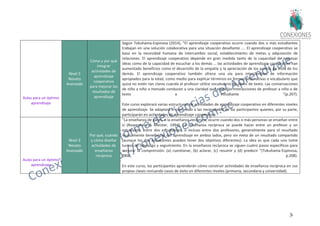 30
Aulas para un óptimo
aprendizaje
Nivel 3
Novato
Avanzado
Cómo y por qué
integrar
actividades de
aprendizaje
cooperativo
para mejorar los
resultados de
aprendizaje
Según Tokuhama-Espinosa (2014), "El aprendizaje cooperativo ocurre cuando dos o más estudiantes
trabajan en una solución colaborativa para una situación desafiante .... El aprendizaje cooperativo se
basa en la necesidad humana de intercambio social, establecimiento de metas y adquisición de
relaciones. El aprendizaje cooperativo depende en gran medida tanto de la capacidad de expresar
ideas como de la capacidad de escuchar a los demás ... las actividades de aprendizaje cooperativo han
aumentado beneficios como el desarrollo de la empatía y la apreciación de los puntos de vista de los
demás. El aprendizaje cooperativo también ofrece una vía para intercambios de información
apropiados para la edad, como medio para explicar términos en formas alternativas o vocabulario que
quizá no estén tan claros cuando el profesor utilice vocabulario de libros de texto. Las conversaciones
de niño a niño a menudo conducen a una claridad que elude las interacciones de profesor a niño o de
texto a estudiante "(p.207).
Este curso explorará varias estructuras de actividades de aprendizaje cooperativo en diferentes niveles
de aprendizaje. Se adaptará el contenido a las necesidades de los participantes quienes, por su parte,
participarán en actividades de aprendizaje cooperativo.
Aulas para un óptimo
aprendizaje
Nivel 3
Novato
Avanzado
Por qué, cuándo
y cómo diseñar
actividades de
enseñanza
reciproca
"La enseñanza de pares, o la enseñanza recíproca, ocurre cuando dos o más personas se enseñan entre
sí (Rosenshine & Meister, 1994). La enseñanza recíproca se puede hacer entre un profesor y un
estudiante, entre dos estudiantes, o incluso entre dos profesores, generalmente para el resultado
mutuamente beneficioso del aprendizaje en ambos lados, pero sin meta de un resultado compartido
(aunque los dos estudiantes pueden tener dos objetivos diferentes). La idea es que cada uno tome
turnos de liderazgo y seguimiento. En la enseñanza recíproca se siguen cuatro pasos específicos para
mejorar la comprensión: (a) cuestionar, (b) aclarar, (c) resumir y (d) predecir "(Tokuhama-Espinosa,
2014, p.208).
En este curso, los participantes aprenderán cómo construir actividades de enseñanza recíproca en sus
propias clases revisando casos de éxito en diferentes niveles (primaria, secundaria y universidad).
 