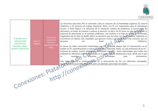 32
El cerebro en el
aula/sociedad
(neurociencia
educativa, mente,
cerebro y educación)
Nivel 4
Experto
Formas de
mejorar las
funciones
ejecutivas en los
niños
Las funciones ejecutivas (FE) se entienden como el conjunto de (1) flexibilidad cognitiva, (2) control
inhibitorio y (3) memoria de trabajo (Diamond, 2012). Las FE son importantes para el aprendizaje
escolar, el éxito laboral y la influencia de la resolución creativa de problemas, la buena toma de
decisiones y el poder de sostener y enfocar la atención. Es decir, las FE sirven no sólo para mejorar el
potencial de aprendizaje en el contexto académico, sino también a lo largo de la vida. En un estudio
longitudinal de 32 años de Moffit (2011) se demostró que los niños con menos control inhibitorio se
convirtieron en adultos más saludables que ganaron menos y participaron en más crímenes que las
personas con mejor control inhibitorio.
Al revisar las redes neuronales relacionadas con FEs, se puede deducir que el razonamiento no es
posible sin EF, específicamente la memoria de trabajo (Diamond, 2013). Los sub-elementos de las FE -
memoria de trabajo, control inhibitorio y flexibilidad cognitiva - están relacionados pero todos son
evidentes en diferentes circuitos neuronales en el cerebro (Bobb, Wodniecka y Kroll, 2013), por lo que
se necesitan diferentes actividades para estimularlos.
Este taller discutirá la evidencia detrás de la estimulación de FEs con diferentes actividades,
específicamente para niños pequeños, pero con ejemplos para todas las edades.
 