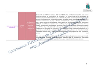 35
Aulas para un óptimo
aprendizaje
Nivel 4
Experto
De la gestión a
la participación:
diseño de
mejores
entornos de
clase
De acuerdo con Tokuhama-Espinosa, 2014 (pp.244-245), "Los grandes maestros saben que, aunque
tengas un montón de conocimientos de contenido y un manejo firme de las metodologías de
enseñanza, no tendrás éxito si tienes pocas habilidades de gestión de clase. Aquí tomamos una visión
amplia y consideramos que un buen administrador de clase es alguien que maneja Expertoamente el
ambiente socioemocional del grupo y alienta la experimentación e incluso el error del estudiante. Por
eso la gestión eficaz del aula a menudo supone ahogar las perturbaciones negativas. Según Hattie
(2009), la capacidad de un profesor para percibir y actuar sobre problemas potenciales tiene un
impacto significativo en el aprendizaje de todo el grupo. Un solo estudiante puede tener un efecto
perjudicial en el aprendizaje de toda la clase, por lo que ser capaz de contener un comportamiento
negativo es una necesidad. Los profesores se enfrentan a dos grandes categorías de problemas en la
gestión de sus aulas: Problemas logísticos (el número total de estudiantes o los diferentes niveles de
habilidad en una sola clase) y problemas de disciplina o distracciones (payasos de clase, intimidación,
pereza, etc.)
Este curso explorará el manejo del aula desde los ángulos lógicos y disciplinarios y usará sugerencias de
múltiples autores, incluyendo la Disciplina Positiva de Nelsen (2006). Se les pedirá a los participantes
que compartan sus situaciones de aula más difíciles y que respondan con las nuevas técnicas.
 
