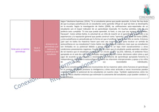 36
Aulas para un óptimo
aprendizaje
Nivel 4
Experto
Ambientes de
aprendizaje que
motivan la
autoeficacia del
estudiante
Según Tokuhama-Espinosa, (2014), "Si un estudiante piensa que puede aprender, lo hará. No hay duda
de que la propia autoeficacia de un estudiante como aprendiz influye en qué tan bien se desempeña
en la escuela. Según la investigación de Hattie (2009), las calificaciones auto-reportadas de un
estudiante son el mayor indicador de un aprendizaje mejorado. En muchos sentidos, esto es una
profecía auto cumplida: 'Si creo que puedo aprender, lo haré; si creo que soy incapaz de aprender,
fracasaré'. Como señala Hattie, la voluntad de un niño de invertir en el aprendizaje, la apertura a las
experiencias y la reputación general que puede construir como “aprendiz" son claves del éxito (2009),
y esta autoeficacia es perjudicada por la forma en que el profesor hace que el niño se sienta. Entonces
¿por qué no todos los maestros hacen que esto sea su primer acto para inculcar un sentido de
autoconfianza en sus estudiantes? Como Hattie nos dice, algunos maestros creen que sus estudiantes
son limitados en su potencial debido a genes pobres, a un bajo nivel socioeconómico u otras
condiciones preexistentes negativas. Puesto que no creen que el estudiante pueda aprender, enseñan
de tal manera que el estudiante no aprende: un círculo vicioso" (p.225). Además, el ambiente físico
apropiado en el aula da a los niños múltiples oportunidades para tomar decisiones sobre cómo y qué
jugar de acuerdo a sus intereses y necesidades. Un entorno de aprendizaje apropiado fomenta la
independencia, desarrolla la autoconfianza, fomenta las relaciones interpersonales y apoya a los niños
de acuerdo a sus necesidades individuales.
Este curso considerará los prejuicios inconscientes de los maestros sobre cómo funciona el aprendizaje
en el cerebro, de dónde proviene la inteligencia y cómo estas actitudes a veces incorrectas pueden
conducir a limitar el potencial de los estudiantes en nuestra clase. También exploraremos cómo los
espacios físicos diseñan entornos que estimulan la autonomía del estudiante y que pueden conducir a
la autoeficacia.
 