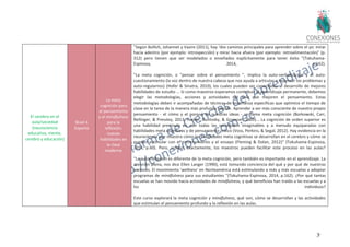 39
El cerebro en el
aula/sociedad
(neurociencia
educativa, mente,
cerebro y educación)
Nivel 4
Experto
La meta
cognición para
el pensamiento
y el mindfulness
para la
reflexión:
nuevas
habilidades en
la clase
moderna
"Según Bollich, Johannet y Vazire (2011), hay ‘dos caminos principales para aprender sobre el yo: mirar
hacia adentro (por ejemplo: introspección) y mirar hacia afuera (por ejemplo: retroalimentación)’ (p.
312) pero tienen que ser modelados o enseñados explícitamente para tener éxito "(Tokuhama-
Espinosa, 2014, p.162).
"La meta cognición, o "pensar sobre el pensamiento ", implica la auto-verbalización y el auto-
cuestionamiento (la voz dentro de nuestra cabeza que nos ayuda a articular o repensar los problemas y
auto-regularnos) (Hofer & Sinatra, 2010), los cuales pueden ser conectados al desarrollo de mejores
habilidades de estudio ... Si como maestros esperamos contribuir al aprendizaje permanente, debemos
elegir las metodologías, acciones y actividades del aula que mejoren el pensamiento. Estas
metodologías deben ir acompañadas de técnicas de enseñanza específicas que optimice el tiempo de
clase en la tarea de la manera más profunda posible. Aprender a ser más consciente de nuestro propio
pensamiento - el cómo y el porqué de nuestras ideas - se llama meta cognición (Borkowski, Carr,
Rellinger, & Pressley, 2013, Hacker, Dunlosky, & Graesser, 2009)... La cognición de orden superior es
una habilidad premiada en casi todas las sociedades imaginables y a menudo equiparadas con
habilidades meta cognitivas y de pensamiento crítico (Voss, Perkins, & Segal, 2012). Hay evidencia en la
neurociencia que muestra cómo las habilidades meta cognitivas se desarrollan en el cerebro y cómo se
pueden estimular con el entrenamiento y el ensayo (Fleming & Dolan, 2012)" (Tokuhama-Espinosa,
2014, p.60). Pero, ¿cómo, exactamente, los maestros pueden facilitar este proceso en las aulas?
"La autorreflexión es diferente de la meta cognición, pero también es importante en el aprendizaje. La
atención plena, nos dice Ellen Langer (1990), está tomando conciencia del qué y por qué de nuestras
acciones. El movimiento 'wellness' en Norteamérica está estimulando a más y más escuelas a adoptar
programas de mindfulness para sus estudiantes "(Tokuhama-Espinosa, 2014, p.162). ¿Por qué tantas
escuelas se han movido hacia actividades de mindfulness, y qué beneficios han traído a las escuelas y a
los individuos?
Este curso explorará la meta cognición y mindfulness, qué son, cómo se desarrollan y las actividades
que estimulan el pensamiento profundo y la reflexión en las aulas.
 