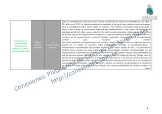 43
El cerebro en el
aula/sociedad
(neurociencia
educativa, mente,
cerebro y educación)
Nivel 5
Experto
Avanzado
El
envejecimiento
cerebral
Cada vez más personas viven más y más tiempo. El promedio de vida se ha extendido de 7 en 1950 a
71.4 años en el 2015- La medicina moderna ha avanzado la forma en que cuidamos nuestros cuerpos,
pero la investigación sobre cómo cuidar las mentes y los cerebros envejecidos está empezando a
surgir. ¿Qué estudia la neurociencia cognitiva del envejecimiento? ¿qué abarca el campo de la
psicología geriátrica? ¿Qué nuevos experimentos están siendo explorados, relacionados con el retraso
del declive natural del envejecimiento cerebral? ¿El ejercicio realmente mejora la consolidación de la
memoria en el envejecimiento cerebral? ¿Puedes realmente “neuromejorar” el envejecimiento
cerebral para recuperar viejos temas?
Este curso explorará el envejecimiento del cerebro, cómo es similar y cómo es diferente de otros
órganos en el cuerpo, se conocerá sobre enfermedades mentales y neurodegenerativas, e
intervenciones documentadas que pueden apuntar a una mejor calidad de vida. Los participantes
también verán estudios de casos sobre diversas enfermedades mentales correlacionadas con el
envejecimiento y aprenderán acerca de las intervenciones que pueden mejorar las posibilidades de
que las personas puedan disfrutar de una alta calidad de vida. El trabajo de Norman Doidge sobre El
Camino de la Curación del Cerebro y el concepto de "vivo dentro" y los vínculos emocionales con la
memoria que eluden los canales cognitivos normales serán revisados juntos para dar a los estudiantes
una apreciación del concepto "usarlo o perderlo". Además se motivará a los participantes a considerar
los factores de riesgo y de protección que influyen en su propia probabilidad de calidad de vida en la
edad mayor.
 