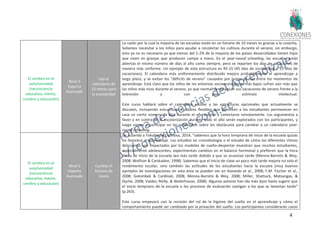 47
El cerebro en el
aula/sociedad
(neurociencia
educativa, mente,
cerebro y educación)
Nivel 5
Experto
Avanzado
Usa el
calendario de
12-meses para
la escolaridad
La razón por la cual la mayoría de las escuelas están en un horario de 10 meses es gracias a la cosecha.
Solíamos necesitar a los niños para ayudar a recolectar los cultivos durante el verano; sin embargo,
esto ya no es necesario ya que menos del 1-2% de la mayoría de los países desarrollados tienen hijos
que viven en granjas que producen campo a mano. En el year-round schooling, las escuelas están
abiertas el mismo número de días al año como siempre, pero se reparten los días de vacaciones de
manera más uniforme. Un ejemplo de esta estructura es 45-15 (45 días de escolaridad y 15 días de
vacaciones). El calendario más uniformemente distribuido mejora probablemente el aprendizaje a
largo plazo, y se evitan los "déficits de verano" causados por largas pausas entre los momentos de
aprendizaje. Está claro que los niños de los entornos socioeconómicos más bajos sufren aún más que
los niños más ricos durante el verano, ya que normalmente pasan sus vacaciones de verano frente a la
televisión y con poco estímulo intelectual.
Este curso hablará sobre el calendario escolar y las estructuras opcionales que actualmente se
discuten, incluyendo estructuras escolares flexibles que permiten a los estudiantes permanecer en
casa un cierto número de días durante el año escolar y conectarse remotamente. Los argumentos a
favor y en contra de la escolarización durante todo el año serán explorados con los participantes, y
luego vamos a participar en las reflexiones sobre los obstáculos para cambiar a un calendario year-
round schooling.
El cerebro en el
aula/sociedad
(neurociencia
educativa, mente,
cerebro y educación)
Nivel 5
Experto
Avanzado
Cambia el
horario de
clases
De acuerdo a Tokuhama-Espinosa, 2014, “sabemos que la hora temprana de inicio de la escuela quizás
no favorece al aprendizaje. Los estudios en cronobiología o el estudio de cómo los diferentes ritmos
del cuerpo son impactados por los modelos de sueño-despertar muestran que muchos estudiantes,
especialmente adolescentes, experimentan cambios en el balance hormonal y prefieren que la hora
diaria de inicio de la escuela sea más tarde debido a que se acuestan tarde (Menna-Barreto & Wey,
2008; Wolfson & Carskadon, 1998). Sabemos que el inicio de clase un poco más tarde mejora no solo el
rendimiento escolar, sino también las actitudes de los estudiantes hacia la escuela (muy buenos
ejemplos de investigaciones en esta área se pueden ver en Azevedo et al., 2008; F.M. Fischer et al.,
2008; Golombek & Cardinali, 2008; Menna-Barreto & Wey, 2008; Miller, Shattuck, Matsangas, &
Dyche, 2008; Valdez, Reilly, & Waterhouse, 2008). Algunos autores han ido más lejos hasta sugerir que
el inicio temprano de la escuela o los procesos de evaluación castigan a los que se levantan tarde”
(p.263).
Este curso empezará con la revisión del rol de la higiene del sueño en el aprendizaje y cómo el
comportamiento puede ser cambiado por la privación del sueño. Los participantes considerarán casos
 