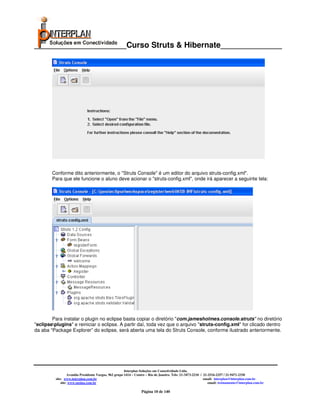 _____________________Curso Struts & Hibernate______________




        Conforme dito anteriormente, o "Struts Console" é um editor do arquivo struts-config.xml".
        Para que ele funcione o aluno deve acionar o "struts-config.xml", onde irá aparecer a seguinte tela:




        Para instalar o plugin no eclipse basta copiar o diretório "com.jamesholmes.console.struts" no diretório
"eclipseplugins" e reiniciar o eclipse. A partir daí, toda vez que o arquivo "struts-config.xml" for clicado dentro
da aba “Package Explorer” do eclipse, será aberta uma tela do Struts Console, conforme ilustrado anteriormente.




                                                        Interplan Soluções em Conectividade Ltda.
                   Avenida Presidente Vargas, 962 grupo 1414 – Centro – Rio de Janeiro. Tels: 21-3473-2210 / 21-2516-2257 / 21-9471-2330
          site: www.interplan.com.br                                                                         email: interplan@interplan.com.br
              site: www.ensina.com.br                                                                           email: treinamento@interplan.com.br

                                                                  Página 10 de 140
 