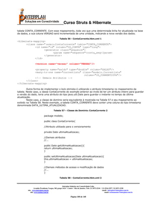 _____________________Curso Struts & Hibernate______________
tabela CONTA_CORRENTE. Com esse mapeamento, toda vez que uma determinada linha for atualizada na base
de dados, a sua coluna VERSAO será incrementada de uma unidade, indicando a nova versão dos dados.

                                                  Tabela 56 - ContaCorrente.hbm.xml 1
<hibernate-mapping>
      <class name=" modelo.ContaCorrente" table="CONTA_CORRENTE">
            <id name="id" column="ID_CONTA" type="long">
                  <generator class="sequence">
                         <param name="sequence">conta_seq</param>
                  </generator>
            </id>

                  <version name="versao" column="VERSAO"/>

            <property name="saldo" type="double" column="SALDO"/>
            <many-to-one name="correntista" class="modelo.Correntista"
                                             column="ID_CORRENTISTA"/>
            <!-- Demais Atributos -->
      </class>
</hibernate-mapping>

        Outra forma de implementar o lock otimista é utilizando o atributo timestamp no mapeamento da
tabela. Neste caso, a classe ContaCorrente do exemplo anterior ao invés de ter um atributo inteiro para guardar
a versão do dado, teria uma atributo do tipo java.util.Date para guardar o instante no tempo da última
atualização.
        Neste caso, a classe de domínio seria equivalente à mostrada na Tabela 57 e seu mapeamento ao
exibido na Tabela 58. Neste exemplo, a tabela CONTA_CORRENTE deve conter uma coluna do tipo timestamp
denominada DATA_ULTIMA_ATUALIZACAO.

                                          Tabela 57 – Classe de Domínio: ContaCorrente 2

                             package modelo;

                             public class ContaCorrente{

                             //Atributo utilizado para o versionamento

                             private Date ultimaAtualizacao;

                             //Demais atributos
                             //...

                             public Date getUltimaAtualizacao(){
                             return ultimaAtualizacao;
                             }

                             public setUltimaAtualizacao(Date ultimaAtualizacao){
                             this.ultimaAtualizacao = ultimaAtualizacao;
                             }

                             //Demais métodos de acesso e modificação de dados
                             //...
                             }

                                                  Tabela 58 - ContaCorrente.hbm.xml 2



                                                       Interplan Soluções em Conectividade Ltda.
                  Avenida Presidente Vargas, 962 grupo 1414 – Centro – Rio de Janeiro. Tels: 21-3473-2210 / 21-2516-2257 / 21-9471-2330
         site: www.interplan.com.br                                                                         email: interplan@interplan.com.br
             site: www.ensina.com.br                                                                           email: treinamento@interplan.com.br

                                                                Página 100 de 140
 