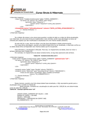 _____________________Curso Struts & Hibernate______________
<hibernate-mapping>
       <class name="modelo.ContaCorrente" table="CONTA_CORRENTE">
               <id name="id" column="ID_CONTA" type="long">
                      <generator class="sequence">
                              <param name="sequence">conta_seq</param>
                      </generator>
               </id>
       <timestamp name="ultimaAtualizacao" column="DATA_ULTIMA_ATUALIZACAO"/>
               <!-- Demais Atributos -->
       </class>
</hibernate-mapping>


         Se a tabela não possuir uma coluna para guardar a versão do dado ou a data da última atualização,
com Hibernate, há uma outra forma de implementar o lock otimista, porém essa abordagem só deve ser
utilizada para objetos que são modificados e atualizados em uma mesma sessão (Session).

       Se este não for o caso, deve-se utilizar uma das duas abordagens citadas anteriormente.
       Com essa última abordagem, quando uma determinada linha vai ser atualizada, o Hibernate verifica se
os dados dessa linha correspondem aos mesmos dados que foi recuperado.

        Caso afirmativo, a atualização é efetuada. Para isso, no mapeamento da tabela, deve-se incluir o
atributo optimistic-lock (Tabela 59).
        Por exemplo, no mapeamento da classe ContaCorrente, na tag class apareceria este atributo.

                                                  Tabela 59 - ContaCorrente.hbm.xml 3
<hibernate-mapping>
   <class name="modelo.ContaCorrente" table="CONTA_CORRENTE" optimist-lock="all">
       <id name="id" column="ID_CONTA" type="long">
              <generator class="sequence">
                     <param name="sequence">conta_seq</param>
              </generator>
       </id>

       <property name="saldo" type="double" column="SALDO"/>
       <property name="descricao" type="java.lang.String" column="DESCRICAO"/>
              <many-to-one name="correntista" class="modelo.Correntista"
                              column="ID_CORRENTISTA"/>
       <!-- Demais Atributos -->
       </class>
</hibernate-mapping>


        Dessa maneira, quando uma linha dessa tabela fosse atualizada, o SQL equivalente gerado para a
atualização seria o exibido na Tabela 60.
                Neste exemplo, considera-se a atualização do saldo para R$ 1.500,00 de uma determinada
conta de saldo R$ 1.000,00.
Tabela 60 – Exemplo optimist-lock="all"



            UPDATE CONTA_CORRENTE SET SALDO = 1500
            WHERE ID_CONTA = 104 AND
            SALDO = 1000 AND
            DESCRICAO = "DESCRICAO DA CONTA" AND
            ID_CORRENTISTA = 23



                                                       Interplan Soluções em Conectividade Ltda.
                  Avenida Presidente Vargas, 962 grupo 1414 – Centro – Rio de Janeiro. Tels: 21-3473-2210 / 21-2516-2257 / 21-9471-2330
         site: www.interplan.com.br                                                                         email: interplan@interplan.com.br
             site: www.ensina.com.br                                                                           email: treinamento@interplan.com.br

                                                                Página 101 de 140
 
