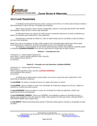 _____________________Curso Struts & Hibernate______________

14.2 Lock Pessimista

         A estratégia de lock pessimista para proibir o acesso concorrente a um mesmo dado da base de dados é
feita bloqueando o mesmo até que a transação seja finalizada.

        Alguns banco de dados, como o Oracle e PostgreSQL, utilizam a construção SQL SELECT FOR UPDATE
para bloquear o dado até que o mesmo seja atualizado.

      O Hibernate fornece um conjunto de modos de lock (constantes disponíveis na classe LockMode) que
podem ser utilizados para implementar o lock pessimista.

       Considerando o exemplo da Tabela 61, onde um determinado aluno é consultado na base de dados e
tem seu nome atualizado.

Neste caso, não há um bloqueio ao dado, então qualquer outra transação pode acessar este mesmo dado
concorrentemente e modifica-lo, de forma que poderá ocorrer uma incosistência dos dados.
        Na Tabela 62, há um exemplo de uso do lock pessimista para resolver este problema, bastando passar
a constante LockMode.UPGRADE como terceiro argumento do método get do objeto Session.

                                                      Tabela 61 – Transação sem Lock

Transaction tx = session.beginTransaction();
Aluno aluno = (Aluno) session.get(Aluno.class, alunoId);
aluno.setNome("Novo Nome");
tx.commit();


                              Tabela 62 – Transação com Lock Pessimista: LockMode.UPGRADE

Transaction tx = session.beginTransaction();
Aluno aluno =
(Aluno) session.get(Aluno.class, alunoId, LockMode.UPGRADE);
aluno.setNome("Novo Nome");
tx.commit();

       O método get do objeto Session pode receber como terceiro argumento para implementar o lock
pessimista as seguintes constantes:

  Lock.NONE: Só realiza a consulta ao banco se o objeto não estiver no cache1.

 Lock.READ: Ignora os dados no cache e faz verificação de versão para assegurar-se de que o objeto em
memória é o mesmo que está no banco.

  Lock.UPDGRADE: Ignora os dados no cache, faz verificação de versão (se aplicável) e obtém lock
pessimista do banco (se suportado).

   Lock.UPDGRADE_NOWAIT: Mesmo que UPGRADE, mas desabilita a espera por liberação de locks, e
dispara uma exceção se o lock não puder ser obtido. Caso especial do Oracle que utiliza a cláusula SELECT ...
FOR UPDATE NOWAIT para realizar locks.

  Lock.WRITE: Obtida automaticamente quando o Hibernate realiza alguma inserção ou atualização na base
de dados.




                                                       Interplan Soluções em Conectividade Ltda.
                  Avenida Presidente Vargas, 962 grupo 1414 – Centro – Rio de Janeiro. Tels: 21-3473-2210 / 21-2516-2257 / 21-9471-2330
         site: www.interplan.com.br                                                                         email: interplan@interplan.com.br
             site: www.ensina.com.br                                                                           email: treinamento@interplan.com.br

                                                                Página 102 de 140
 