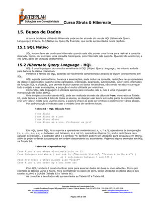 _____________________Curso Struts & Hibernate______________

15. Busca de Dados
       A busca de dados utilizando Hibernate pode se dar através do uso de HQL (Hibernate Query
Languange), Criteria, SLQ Nativo ou Query By Example, que serão apresentados neste capítulo.

15.1 SQL Nativo
       SQL Nativo deve ser usado em Hibernate quando este não prover uma forma para realizar a consulta
desejada, como, por exemplo, uma consulta hierárquica, pois Hibernate não suporta. Quando isto acontecer, a
API JDBC pode ser utilizada diretamente.

15.2 Hibernate Query Language - HQL
        HQL é uma linguagem de consulta semelhante à OQL (Object Query Language), no entanto voltada
para bancos de dados relacionais.
        Pertence a família do SQL, podendo ser facilmente compreendida através de algum conhecimento em
SQL.
        HQL suporta polimorfismo, herança e associações, pode incluir na consulta, restrições nas propriedades
da classe e associações, suporta ainda agregação, ordenação, paginação, subconsultas, outer joins, chamadas
de funções SQL e projeção, que permite buscar apenas os dados necessários, não sendo necessário carregar
todo o objeto e suas associações, a projeção é muito utilizada por relatórios.
        Como SQL, esta linguagem é utilizada apenas para consulta, isto é, não é uma linguagem de
manipulação de dados (DML).
        Uma simples consulta usando HQL pode ser realizada através da cláusula from, mostrada na Tabela
63, onde temos a consulta à lista de todos os alunos, se desejar usar Aluno em outra parte da consulta basta
criar um “alias”, neste caso usamos aluno, a palavra chave as pode ser omitida e podemos ter vários aliases.
        Por padronização é indicado usar o modelo Java de variáveis locais.

                  Tabela 63 – HQL: Cláusula from

                  from      Aluno
                  from      Aluno as aluno
                  from      Aluno aluno
                  from      Aluno as aluno, Professor as prof


        Em HQL, como SQL, há o suporte a operadores matemáticos (+, -, * e /), operadores de comparação
(<, >, <>, <=, >=, =, between, not between, in e not in), operadores lógicos (or, and e parênteses para
agrupar expressões), o operador LIKE e o símbolo ‘%’ também podem ser utilizados para pesquisas em String,
além de poder ordenar sua pesquisa em ordem descendente ou ascendente. Vejamos alguns exemplos em HQL
na Tabela 64.

                  Tabela 64 - Expressões HQL

from Aluno aluno where aluno.matricula >= 35
from Endereco end where ( end.rua in ("Bernardo Vieira", "Prudente de Morais") )
                             or ( end.numero between 1 and 100 )
from Professor p where p.nome like "João%"
from Aluno aluno order by aluno.nome asc

        Com HQL também é possível utilizar joins para associar dados de duas ou mais relações. Como por
exemplo as tabelas Curso e Aluno. Para exemplificar os casos de joins, serão utilizados os dados abaixo das
tabelas ALUNO e CURSO (Tabela 65 e Tabela 66).
        As consultas e resultados são apresentados as Tabela 67 e Tabela 68.



                                                       Interplan Soluções em Conectividade Ltda.
                  Avenida Presidente Vargas, 962 grupo 1414 – Centro – Rio de Janeiro. Tels: 21-3473-2210 / 21-2516-2257 / 21-9471-2330
         site: www.interplan.com.br                                                                         email: interplan@interplan.com.br
             site: www.ensina.com.br                                                                           email: treinamento@interplan.com.br

                                                                Página 103 de 140
 