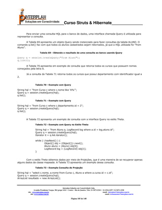 _____________________Curso Struts & Hibernate______________

       Para enviar uma consulta HQL para o banco de dados, uma interface chamada Query é utilizada para
representar a consulta.

        A Tabela 69 apresenta um objeto Query sendo instanciado para fazer consultas da tabela ALUNO. O
comando q.list() faz com que todos os alunos cadastrados sejam retornados, já que a HQL utilizada foi “from
Aluno”.

                        Tabela 69 - Obtendo o resultado de uma consulta ao banco usando Query

Query q = session.createQuery("from Aluno");
q.list();

      A Tabela 70 apresenta em exemplo de consulta que retorna todos os cursos que possuem nomes
começados pela letra A.

       Já a consulta da Tabela 71 retorna todos os cursos que possui departamento com identificador igual a
2.


                  Tabela 70 - Exemplo com Query

String hql = "from Curso c where c.nome like ‘A%’";
Query q = session.createQuery(hql);
q.list();

                  Tabela 71 - Exemplo com Query

String hql = "from Curso c where c.departamento.id = 2";
Query q = session.createQuery(hql);
q.list();


       A Tabela 72 apresenta um exemplo de consulta com a interface Query no estilo Theta.

                  Tabela 72 - Exemplo com Query no Estilo Theta

                  String hql = "from Aluno a, LogRecord log where a.id = log.aluno.id";
                  Query q = session.createQuery(hql);
                  Iterator it = q.list.iterator();

                  while ( i.hasNext() ) {
                           Object[] obj = (Object[]) i.next();
                           Aluno aluno = (Aluno) obj[0];
                           LogRecord log = (LogRecord) obj[1];
                  }


        Com o estilo Theta obtemos dados por meio de Projeções, que é uma maneira de se recuperar apenas
alguns dados da classe mapeada. A Tabela 73 apresenta um exemplo dessa consulta.

                  Tabela 73 - Exemplo Consulta de Projeção

String hql = "select c.nome, a.nome from Curso c, Aluno a where a.curso.id = c.id";
Query q = session.createQuery(hql);
ArrayList resultado = new ArrayList();



                                                       Interplan Soluções em Conectividade Ltda.
                  Avenida Presidente Vargas, 962 grupo 1414 – Centro – Rio de Janeiro. Tels: 21-3473-2210 / 21-2516-2257 / 21-9471-2330
         site: www.interplan.com.br                                                                         email: interplan@interplan.com.br
             site: www.ensina.com.br                                                                           email: treinamento@interplan.com.br

                                                                Página 105 de 140
 