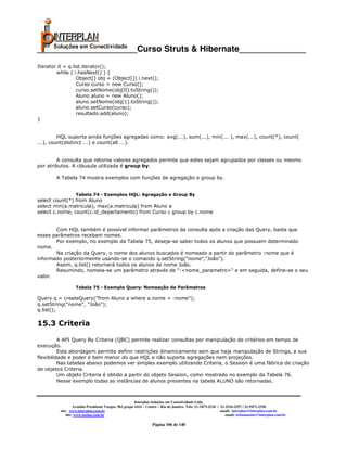 _____________________Curso Struts & Hibernate______________
Iterator it = q.list.iterator();
        while ( i.hasNext() ) {
                  Object[] obj = (Object[]) i.next();
                  Curso curso = new Curso();
                  curso.setNome(obj[0].toString());
                  Aluno aluno = new Aluno();
                  aluno.setNome(obj[1].toString());
                  aluno.setCurso(curso);
                  resultado.add(aluno);
}


         HQL suporta ainda funções agregadas como: avg(...), sum(...), min(... ), max(...), count(*), count(
...), count(distinct ...) e count(all ...).


        A consulta que retorna valores agregados permite que estes sejam agrupados por classes ou mesmo
por atributos. A cláusula utilizada é group by.

        A Tabela 74 mostra exemplos com funções de agregação e group by.


                   Tabela 74 - Exemplos HQL: Agregação e Group By
select count(*) from Aluno
select min(a.matricula), max(a.matricula) from Aluno a
select c.nome, count(c.id_departamento) from Curso c group by c.nome


       Com HQL também é possível informar parâmetros da consulta após a criação das Query, basta que
esses parâmetros recebam nomes.
       Por exemplo, no exemplo da Tabela 75, deseja-se saber todos os alunos que possuem determinado
nome.
       Na criação da Query, o nome dos alunos buscados é nomeado a partir do parâmetro :nome que é
informado posteriormente usando-se o comando q.setString("nome","João").
       Assim, q.list() retornará todos os alunos de nome João.
       Resumindo, nomeia-se um parâmetro através de ":<nome_parametro>" e em seguida, define-se o seu
valor.

                   Tabela 75 - Exemplo Query: Nomeação de Parâmetros

Query q = createQuery("from Aluno a where a.nome = :nome");
q.setString("nome", "João");
q.list();

15.3 Criteria

          A API Query By Criteria (QBC) permite realizar consultas por manipulação de critérios em tempo de
execução.
          Esta abordagem permite definir restrições dinamicamente sem que haja manipulação de Strings, a sua
flexibilidade e poder é bem menor do que HQL e não suporta agregações nem projeções.
          Nas tabelas abaixo podemos ver simples exemplo utilizando Criteria, o Session é uma fábrica de criação
de objetos Criteria.
          Um objeto Criteria é obtido a partir do objeto Session, como mostrado no exemplo da Tabela 76.
          Nesse exemplo todas as instâncias de alunos presentes na tabela ALUNO são retornadas.



                                                        Interplan Soluções em Conectividade Ltda.
                   Avenida Presidente Vargas, 962 grupo 1414 – Centro – Rio de Janeiro. Tels: 21-3473-2210 / 21-2516-2257 / 21-9471-2330
          site: www.interplan.com.br                                                                         email: interplan@interplan.com.br
              site: www.ensina.com.br                                                                           email: treinamento@interplan.com.br

                                                                 Página 106 de 140
 