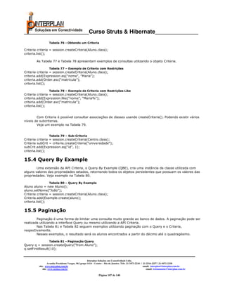 _____________________Curso Struts & Hibernate______________
                   Tabela 76 - Obtendo um Criteria

Criteria criteria = session.createCriteria(Aluno.class);
criteria.list();

        As Tabela 77 e Tabela 78 apresentam exemplos de consultas utilizando o objeto Criteria.

                   Tabela 77 – Exemplo de Criteria com Restrições
Criteria criteria = session.createCriteria(Aluno.class);
criteria.add(Expression.eq("nome", "Maria");
criteria.add(Order.asc(“matricula”);
criteria.list();

                   Tabela 78 – Exemplo de Criteria com Restrições Like
Criteria criteria = session.createCriteria(Aluno.class);
criteria.add(Expression.like("nome", "Maria%");
criteria.add(Order.asc("matricula");
criteria.list();


        Com Criteria é possível consultar associações de classes usando createCriteria(). Podendo existir vários
níveis de subcriterias.
        Veja um exemplo na Tabela 79.


                   Tabela 79 – Sub-Criteria
Criteria criteria = session.createCriteria(Centro.class);
Criteria subCrit = criteria.createCriteria("universidade");
subCrit.add(Expression.eq("id", 1);
criteria.list();

15.4 Query By Example
        Uma extensão da API Criteria, o Query By Example (QBE), cria uma instância da classe utilizada com
alguns valores das propriedades setados, retornando todos os objetos persistentes que possuam os valores das
propriedades. Veja exemplo na Tabela 80.

                   Tabela 80 – Query By Example
Aluno aluno = new Aluno();
aluno.setNome("João");
Criteria criteria = session.createCriteria(Aluno.class);
Criteria.add(Example.create(aluno);
criteria.list();

15.5 Paginação
        Paginação é uma forma de limitar uma consulta muito grande ao banco de dados. A paginação pode ser
realizada utilizando a interface Query ou mesmo utilizando a API Criteria.
        Nas Tabela 81 e Tabela 82 seguem exemplos utilizando paginação com o Query e o Criteria,
respectivamente.
        Nesses exemplos, o resultado será os alunos encontrados a partir do décimo até o quadragésimo.

                   Tabela 81 - Paginação Query
Query q = session.createQuery(“from Aluno”);
q.setFirstResult(10);


                                                        Interplan Soluções em Conectividade Ltda.
                   Avenida Presidente Vargas, 962 grupo 1414 – Centro – Rio de Janeiro. Tels: 21-3473-2210 / 21-2516-2257 / 21-9471-2330
          site: www.interplan.com.br                                                                         email: interplan@interplan.com.br
              site: www.ensina.com.br                                                                           email: treinamento@interplan.com.br

                                                                 Página 107 de 140
 