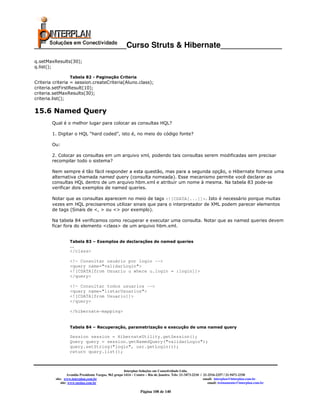 _____________________Curso Struts & Hibernate______________
q.setMaxResults(30);
q.list();

                   Tabela 82 - Paginação Criteria
Criteria criteria = session.createCriteria(Aluno.class);
criteria.setFirstResult(10);
criteria.setMaxResults(30);
criteria.list();

15.6 Named Query
        Qual é o melhor lugar para colocar as consultas HQL?

        1. Digitar o HQL “hard coded”, isto é, no meio do código fonte?

        Ou:

        2. Colocar as consultas em um arquivo xml, podendo tais consultas serem modificadas sem precisar
        recompilar todo o sistema?

        Nem sempre é tão fácil responder a esta questão, mas para a segunda opção, o Hibernate fornece uma
        alternativa chamada named query (consulta nomeada). Esse mecanismo permite você declarar as
        consultas HQL dentro de um arquivo hbm.xml e atribuir um nome à mesma. Na tabela 83 pode-se
        verificar dois exemplos de named queries.

        Notar que as consultas aparecem no meio de tags <![CDATA[...]]>. Isto é necessário porque muitas
        vezes em HQL precisaremos utilizar sinais que para o interpretador de XML podem parecer elementos
        de tags (Sinais de <, > ou <> por exemplo).

        Na tabela 84 verificamos como recuperar e executar uma consulta. Notar que as named queries devem
        ficar fora do elemento <class> de um arquivo hbm.xml.


                   Tabela 83 – Exemplos de declarações de named queries
                   ...
                   </class>

                   <!— Consultar usuário por login -->
                   <query name="validarLogin">
                   <![CDATA[from Usuario u where u.login = :login]]>
                   </query>

                   <!— Consultar todos usuarios -->
                   <query name="listarUsuarios">
                   <![CDATA[from Usuario]]>
                   </query>

                   </hibernate-mapping>


                   Tabela 84 – Recuperação, parametrização e execução de uma named query

                   Session session = HibernateUtility.getSession();
                   Query query = session.getNamedQuery("validarLogin");
                   query.setString("login", usr.getLogin());
                   return query.list();



                                                        Interplan Soluções em Conectividade Ltda.
                   Avenida Presidente Vargas, 962 grupo 1414 – Centro – Rio de Janeiro. Tels: 21-3473-2210 / 21-2516-2257 / 21-9471-2330
          site: www.interplan.com.br                                                                         email: interplan@interplan.com.br
              site: www.ensina.com.br                                                                           email: treinamento@interplan.com.br

                                                                 Página 108 de 140
 