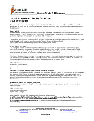 _____________________Curso Struts & Hibernate______________

16. Hibernate com Anotações e JPA
16.1 Introdução
Recentemente, o mapeamento objeto relacional utilizando Hibernate passou a ser feito também a partir de
anotações, de forma que se tornou mais simples, possibilitando uma maior produtividade no desenvolvimento
de aplicações.

Sobre a JPA
Posteriormente devido ao grande sucesso obtido pelo Hibernate, o mesmo foi adotado como base para a
especificação JPA (Java Persistence API, vide http://www.jcp.org/en/jsr/detail?id=317), especificação esta que
se tornou a principal engrenagem da tecnologia EJB versão 3.0.

 Atualmente existem duas implementações da especificação JPA: A implementação do próprio Hibernate (a qual
será abordada neste curso) e a implementação TopLink desenvolvida pela Oracle
(http://www.oracle.com/technology/products/ias/toplink/index.html).

O que é uma anotação?
 As anotações podem ser definidas como metadados que aparecem no código fonte e são ignorados pelo
compilador. Qualquer símbolo em um código Java que comece com uma @ (arroba) é uma anotação. Este
recurso foi introduzido na linguagem Java a partir da versão Java SE 5.0. Em outras palavras, as anotações
marcam partes de objetos de forma que tenham algum significado especial.

A Listagem 2 apresenta um exemplo de um tipo de anotação denominado de TesteAnotacao e do seu uso em
um método qualquer (metodoTeste), respectivamente. O exemplo é meramente ilustrativo, de forma que o
tipo de anotação definido não agrega nenhum significado especial ao código fonte.

@TesteAnotacao
public void metodoTeste{
           ...
}
Listagem 1 – Exemplo ilustrativo para o uso de um tipo de anotação
Inicialmente, o mapeamento objeto relacional com Hibernate era feito a partir de um conjunto de configurações
em arquivos XMLs. Com o surgimento das anotações no Java SE 5.0, o framework Hibernate anexou este
recurso, permitindo que as classes Java fossem mapeadas a partir de anotações, simplificando o seu uso. A
próxima seção apresentará um exemplo simples do uso da persistência de uma classe com Hibernate
Annotations.

Ativando o JPA no seu projeto Hibernate
Para que o Hibernate com anotações e JPA seja ativado, devem ser copiados as seguintes bibliotecas para
o seu classpath:

ejb3-persistence.jar
hibernate-annotations.jar
lucene-core-2.0.0.jar

Para que tudo funcione será necessário instanciar um objeto do tipo
org.hibernate.cfg.AnnotationConfiguration ao invés de um org.hibernate.cfg.Configuration, ou utilizar
as API´s específicas da JPA: javax.persistence.PersistenceManager e
javax.persistence.EntityManagerFactory, que substituem respecitivamente as classes Session e
SessionFactory.




                                                       Interplan Soluções em Conectividade Ltda.
                  Avenida Presidente Vargas, 962 grupo 1414 – Centro – Rio de Janeiro. Tels: 21-3473-2210 / 21-2516-2257 / 21-9471-2330
         site: www.interplan.com.br                                                                         email: interplan@interplan.com.br
             site: www.ensina.com.br                                                                           email: treinamento@interplan.com.br

                                                                Página 109 de 140
 