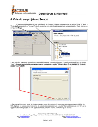 _____________________Curso Struts & Hibernate______________

6. Criando um projeto no Tomcat
         1. Agora o programador irá criar o ambiente do Projeto. Para isto vai selecionar as opções "File" > "New" >
"Project". Depois escolha “Tomcat Project” para criar uma estrutura já apropriada para aplicações Web, conforme
as figuras abaixo:




2. Em seguida, o Eclipse apresentará uma tela solicitando o nome do projeto. O aluno preenche e clica no botão
"Next". Observe que o botão que se apresenta indicado é o botão "Finish". MAS O ALUNO DEVE CLICAR
NO BOTÃO "NEXT".




3. Depois de informar o nome do projeto, deixe o nome do contexto (o nome que vem depois da porta 8080 na
URL digitada no browser) como o nome do projeto; deixe selecionada a opção “Can update server.xml file” , e na
opção “Subdirectory to set as web application root”, informe "/web", conforme figura abaixo:


                                                       Interplan Soluções em Conectividade Ltda.
                  Avenida Presidente Vargas, 962 grupo 1414 – Centro – Rio de Janeiro. Tels: 21-3473-2210 / 21-2516-2257 / 21-9471-2330
         site: www.interplan.com.br                                                                         email: interplan@interplan.com.br
             site: www.ensina.com.br                                                                           email: treinamento@interplan.com.br

                                                                 Página 11 de 140
 