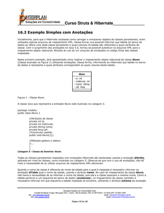 _____________________Curso Struts & Hibernate______________

16.2 Exemplo Simples com Anotações
Inicialmente, para que o Hibernate soubesse como carregar e armazenar objetos de classes persistentes, eram
utilizados apenas arquivos de mapeamento XML. Dessa forma, era possível informar que tabela do banco de
dados se refere uma dada classe persistente e quais colunas na tabela são referentes a quais atributos da
classe. Com o surgimento das anotações no Java 5.0, tornou-se possível substituir os arquivos XML para o
mapeamento objeto relacional. Através do uso de um conjunto de anotações no código fonte das classes
mapeadas.

Neste primeiro exemplo, será apresentado como realizar o mapeamento objeto relacional da classe Aluno
(Classe ilustrada na Figura 1) utilizando anotações. Dessa forma, informando ao Hibernate que tabela no banco
de dados a representa e quais atributos correspondem as quais colunas desta tabela.




Figura 1 - Classe Aluno

A classe Java que representa a entidade Aluno está ilustrada na Listagem 3.

package modelo;
public class Aluno {

          //Atributos da classe
          private int id;
          private int matricula;
          private String nome;
          private long cpf;
          //Construtor padrão
          public void Aluno(){}

          //Métodos getters e setters
          //...
          }
          }
Listagem 3 - Classe de Domínio: Aluno


Todas as classes persistentes mapeadas com anotações Hibernate são declaradas usando a anotação @Entity,
aplicada em nível de classes, como mostrado na Listagem 5. Observa-se que com o uso de anotações, não há
mais a necessidade de se utilizar arquivos de mapeamento XML adicionais.

Quando o nome da classe é diferente do nome da tabela para a qual é mapeada é necessário informar na
anotação @Table qual o nome da tabela, usando o atributo name. No caso do mapeamento da classe Aluno,
não havia a necessidade de se informar o nome da tabela, pois ela e a classe possuem o mesmo nome. Como a
tabela pertence a um esquema do banco de dados (anotacoes), no mapeamento da classe, também é
necessário informar em que esquema a tabela mapeada se encontra, utilizando o atributo schema da anotação



                                                       Interplan Soluções em Conectividade Ltda.
                  Avenida Presidente Vargas, 962 grupo 1414 – Centro – Rio de Janeiro. Tels: 21-3473-2210 / 21-2516-2257 / 21-9471-2330
         site: www.interplan.com.br                                                                         email: interplan@interplan.com.br
             site: www.ensina.com.br                                                                           email: treinamento@interplan.com.br

                                                                Página 110 de 140
 