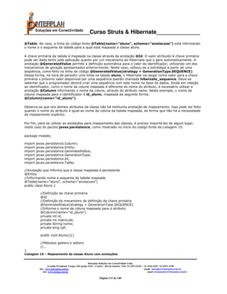 _____________________Curso Struts & Hibernate______________
@Table. No caso, a linha do código fonte @Table(name="aluno", schema="anotacoes") está informando
o nome e o esquema da tabela para a qual está mapeada a classe aluno.

A chave primária da tabela é mapeada na classe através da anotação @Id. O valor atribuído à chave primária
pode ser dado tanto pela aplicação quanto por um mecanismo do Hibernate que o gere automaticamente. A
anotação @GeneratedValue permite a definição automática para o valor do identificador, utilizando um dos
mecanismos de geração apresentados anteriormente. Neste caso, utilizou-se a estratégia a partir de uma
seqüência, como feito na linha de código @GeneratedValue(strategy = GenerationType.SEQUENCE).
Dessa forma, na hora de persistir uma linha na tabela aluno, o Hibernate vai pegar como valor para a chave
primária o próximo valor disponível por uma seqüência padrão chamada hibernate_sequence. Deve-se
salientar que o programador deverá criar uma seqüência com este nome na base de dados. Ainda em relação
ao identificador, como o nome da coluna mapeada é diferente do nome do atributo, é necessário utilizar a
anotação @Column informando o nome da coluna, através do atributo name. Neste exemplo, o nome da
coluna mapeada para o identificador é id_aluno, mapeada da seguinte forma:
@Column(name="id_aluno").

Observa-se que nos demais atributos da classe não há nenhuma anotação de mapeamento. Isso pode ser feito
quando o nome do atributo é igual ao nome da coluna da tabela mapeada, de forma que não há a necessidade
de mapeamento explícito.

Por fim, para se utilizar as anotações para mapeamento das classes, é preciso importá-las de algum lugar,
neste caso do pacote javax.persistence, como mostrado no início do código fonte da Listagem 10.

package modelo;

import   javax.persistence.Column;
import   javax.persistence.Entity;
import   javax.persistence.GeneratedValue;
import   javax.persistence.GenerationType;
import   javax.persistence.Id;
import   javax.persistence.Table;

//Anotação que informa que a classe mapeada é persistente
@Entity
//Informando nome e esquema da tabela mapeada
@Table(name="aluno", schema="anotacoes")
public class Aluno {

           //Definição da chave primária
           @Id
           //Definição do mecanismo de definição da chave primária
           @GeneratedValue(strategy = GenerationType.SEQUENCE)
           //Informa o nome da coluna mapeada para o atributo
           @Column(name="id_aluno")
           private int id;
           private int matricula;
           private String nome;
           private long cpf;

           public void Aluno(){}

           //Métodos getters e setters
           //...
}
Listagem 10 – Mapeamento da classe Aluno com anotações


                                                         Interplan Soluções em Conectividade Ltda.
                    Avenida Presidente Vargas, 962 grupo 1414 – Centro – Rio de Janeiro. Tels: 21-3473-2210 / 21-2516-2257 / 21-9471-2330
           site: www.interplan.com.br                                                                         email: interplan@interplan.com.br
               site: www.ensina.com.br                                                                           email: treinamento@interplan.com.br

                                                                  Página 111 de 140
 