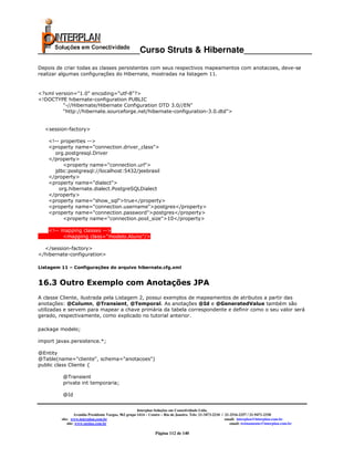 _____________________Curso Struts & Hibernate______________
Depois de criar todas as classes persistentes com seus respectivos mapeamentos com anotacoes, deve-se
realizar algumas configurações do Hibernate, mostradas na listagem 11.


<?xml version="1.0" encoding="utf-8"?>
<!DOCTYPE hibernate-configuration PUBLIC
         "-//Hibernate/Hibernate Configuration DTD 3.0//EN"
         "http://hibernate.sourceforge.net/hibernate-configuration-3.0.dtd">


  <session-factory>

    <!-- properties -->
    <property name="connection.driver_class">
      org.postgresql.Driver
    </property>
          <property name="connection.url">
      jdbc:postgresql://localhost:5432/jeebrasil
    </property>
    <property name="dialect">
        org.hibernate.dialect.PostgreSQLDialect
    </property>
    <property name="show_sql">true</property>
    <property name="connection.username">postgres</property>
    <property name="connection.password">postgres</property>
          <property name="connection.pool_size">10</property>

    <!-- mapping classes -->
          <mapping class="modelo.Aluno"/>

  </session-factory>
</hibernate-configuration>

Listagem 11 – Configurações do arquivo hibernate.cfg.xml


16.3 Outro Exemplo com Anotações JPA
A classe Cliente, ilustrada pela Listagem 2, possui exemplos de mapeamentos de atributos a partir das
anotações: @Column, @Transient, @Temporal. As anotações @Id e @GeneratedValue também são
utilizadas e servem para mapear a chave primária da tabela correspondente e definir como o seu valor será
gerado, respectivamente, como explicado no tutorial anterior.

package modelo;

import javax.persistence.*;

@Entity
@Table(name="cliente", schema="anotacoes")
public class Cliente {

         @Transient
         private int temporaria;

         @Id


                                                       Interplan Soluções em Conectividade Ltda.
                  Avenida Presidente Vargas, 962 grupo 1414 – Centro – Rio de Janeiro. Tels: 21-3473-2210 / 21-2516-2257 / 21-9471-2330
         site: www.interplan.com.br                                                                         email: interplan@interplan.com.br
             site: www.ensina.com.br                                                                           email: treinamento@interplan.com.br

                                                                Página 112 de 140
 