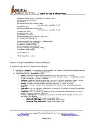 _____________________Curso Struts & Hibernate______________
          @GeneratedValue(strategy = GenerationType.SEQUENCE)
          @Column(name="id_cliente")
          private int id;
          @Column(unique=true, nullable=false,
                                       insertable=true, updatable=true)
          private long cpf;
          @Column(nullable=false, length=40,
                                       insertable=true, updatable=true)
          private String nome;
          @Column(length=100)
          private String endereco;
          @Column(name="total_compras", precision=2)
          private double totalCompras;

          @Column(name="data_nascimento", nullable=false)
          @Temporal(TemporalType.DATE)
          private Date dataNascimento;
          @Column(name="data_cadastro")
          @Temporal(TemporalType.TIMESTAMP)
          private Date dataCadastro;

          public Cliente(){}

          //Métodos getters e setters
}


Listagem 2 – Mapeamento da Classe Cliente com Anotações


A seguir uma breve descrição das anotações utilizadas:

    •   Anotação @Transient: informa que o atributo mapeado não possui correspondente na tabela mapeada
        pela classe, ou seja, não é um atributo persistente;
    •   Atributos da anotação @Column utilizados:
            o name: nome da coluna na tabela do banco de dados que representa o atributo;
            o unique: indica se a coluna na tabela que representa o atributo possui a restrição de unicidade
                ou não. Por padrão, assume o valor false;
            o nullable: indica se a coluna na tabela que representa o atributo pode assumir valor nulo ou
                não. Por padrão, assume o valor true, indicando que pode assumir valores nulos;
            o length: informa o tamanho máximo assumido pelo valor da coluna na tabela;
            o precision: informa a precisão decimal dos possíveis valores para a coluna mapeada pelo
                atributo;
            o insertable: indica se o atributo será inserido no momento da inserção de uma linha na tabela.
                Por padrão assume o valor true;
            o updatable: indica se o atributo será atualizado no momento da atualização de uma linha na
                tabela. Por padrão assume o valor true.
            o Anotação @Temporal: utilizada para mapeamento de datas e hora. Recebe um valor como
                argumento que pode ser:
                        TemporalType.DATE: usado para mapear datas;
                        TemporalType.TIME: usado para mapear datas e hora;
                        TemporalType.TIMESTAMP: usado para mapear hora.




                                                       Interplan Soluções em Conectividade Ltda.
                  Avenida Presidente Vargas, 962 grupo 1414 – Centro – Rio de Janeiro. Tels: 21-3473-2210 / 21-2516-2257 / 21-9471-2330
         site: www.interplan.com.br                                                                         email: interplan@interplan.com.br
             site: www.ensina.com.br                                                                           email: treinamento@interplan.com.br

                                                                Página 113 de 140
 