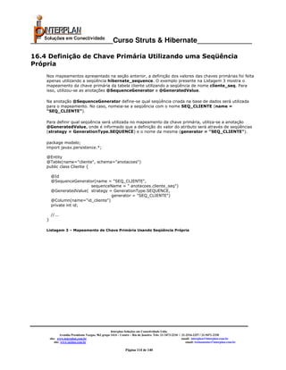 _____________________Curso Struts & Hibernate______________

16.4 Definição de Chave Primária Utilizando uma Seqüência
Própria
    Nos mapeamentos apresentado na seção anterior, a definição dos valores das chaves primárias foi feita
    apenas utilizando a seqüência hibernate_sequence. O exemplo presente na Listagem 3 mostra o
    mapeamento da chave primária da tabela cliente utilizando a seqüência de nome cliente_seq. Para
    isso, utilizou-se as anotações @SequenceGenerator e @GeneratedValue.

    Na anotação @SequenceGenerator define-se qual seqüência criada na base de dados será utilizada
    para o mapeamento. No caso, nomeia-se a seqüência com o nome SEQ_CLIENTE (name =
    “SEQ_CLIENTE”).

    Para definir qual seqüência será utilizada no mapeamento da chave primária, utiliza-se a anotação
    @GeneratedValue, onde é informado que a definição do valor do atributo será através de seqüências
    (strategy = GenerationType.SEQUENCE) e o nome da mesma (generator = "SEQ_CLIENTE").

    package modelo;
    import javax.persistence.*;

    @Entity
    @Table(name="cliente", schema="anotacoes")
    public class Cliente {

        @Id
        @SequenceGenerator(name = "SEQ_CLIENTE",
                         sequenceName = " anotacoes.cliente_seq")
        @GeneratedValue( strategy = GenerationType.SEQUENCE,
                                   generator = "SEQ_CLIENTE")
        @Column(name="id_cliente")
        private int id;

        //...
    }

    Listagem 3 – Mapeamento de Chave Primária Usando Seqüência Própria




                                                      Interplan Soluções em Conectividade Ltda.
                 Avenida Presidente Vargas, 962 grupo 1414 – Centro – Rio de Janeiro. Tels: 21-3473-2210 / 21-2516-2257 / 21-9471-2330
        site: www.interplan.com.br                                                                         email: interplan@interplan.com.br
            site: www.ensina.com.br                                                                           email: treinamento@interplan.com.br

                                                               Página 114 de 140
 