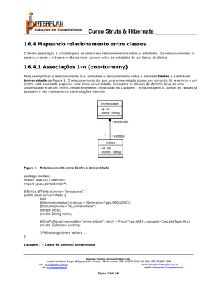_____________________Curso Struts & Hibernate______________

16.4 Mapeando relacionamento entre classes
O termo associação é utilizado para se referir aos relacionamentos entre as entidades. Os relacionamentos n-
para-n, n-para-1 e 1-para-n são os mais comuns entre as entidades de um banco de dados.


16.4.1 Associações 1-n (one-to-many)
Para exemplificar o relacionamento 1-n, considere o relacionamento entre a entidade Centro e a entidade
Universidade da Figura 1. O relacionamento diz que uma universidade possui um conjunto de n centros e um
centro está associado a apenas uma única universidade. Considere as classes de domínio Java de uma
universidade e de um centro, respectivamente, mostradas na Listagem 1 e na Listagem 2. Ambas as classes já
possuem o seu mapeamento via anotações inserido.




Figura 1 - Relacionamento entre Centro e Universidade


package modelo;
import java.util.Collection;
import javax.persistence.*;

@Entity @Table(schema="anotacoes")
public class Universidade {
           @Id
           @GeneratedValue(strategy = GenerationType.SEQUENCE)
           @Column(name="id_universidade")
           private int id;
           private String nome;

          @OneToMany(mappedBy="universidade", fetch = FetchType.LAZY , cascade=CascadeType.ALL)
          private Collection centros;

          //Métodos getters e setters ...
}

Listagem 1 – Classe de Domínio: Universidade




                                                       Interplan Soluções em Conectividade Ltda.
                  Avenida Presidente Vargas, 962 grupo 1414 – Centro – Rio de Janeiro. Tels: 21-3473-2210 / 21-2516-2257 / 21-9471-2330
         site: www.interplan.com.br                                                                         email: interplan@interplan.com.br
             site: www.ensina.com.br                                                                           email: treinamento@interplan.com.br

                                                                Página 115 de 140
 