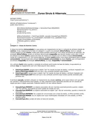 _____________________Curso Struts & Hibernate______________
package modelo;
import javax.persistence.*;

@Entity @Table(schema="anotacoes")
public class Centro {

          @Id @GeneratedValue(strategy = GenerationType.SEQUENCE)
          @Column(name="id_centro")
          private int id;
          private String nome;

         @ManyToOne(fetch = FetchType.EAGER ,cascade=CascadeType.PERSIST)
         @JoinColumn(name="id_universidade",insertable=true, updatable=true)
         private Universidade universidade;
         //Métodos getters e setters
         //...
}
Listagem 2 – Classe de Domínio: Centro


A classe de domínio Universidade é a que possui um mapeamento do tipo 1-n através do atributo coleção de
centros. O seu mapeamento foi feito na Listagem 1 a partir da anotação @OneToMany. Como a coleção
conterá objetos do tipo Centro, então está classe também deverá ser uma classe persistente da aplicação. Na
anotação @OneToMany, existe um atributo denominado mappedBy que deverá receber como valor o nome
do atributo na classe Centro (classe dos tipos de objetos da coleção) que se refere à classe Universidade
(onde há o mapeamento 1-n). Em outras palavras, a tabela centro possui uma chave estrangeira para a tabela
universidade, representada pelo atributo Universidade universidade da classe Centro, que corresponderá
ao atributo mappedBy da anotação @OneToMany, ou seja, mappedBy=”universidade”.

Já o atributo fecth indica quando o conteúdo do atributo será trazido da base de dados, é equivalente ao
atributo lazy no mapeamento com xml. Pode assumir dois valores:

    •   FetchType.EAGER: sempre que o objeto "pai" for trazido da base de dados, o atributo mapeado com
        fetch=FetchType.EAGER fará com que o seu conteúdo também seja trazido;
    •   FetchType.LAZY: sempre que o objeto "pai" for trazido da base de dados, o atributo mapeado com
        fetch=FetchType.LAZY fará com que o seu conteúdo somente seja trazido quando acessado pela
        primeira vez.

O atributo cascade, também utilizado no mapeamento da coleção centros, serve para indicar com que ação
em cascata o relacionamento será tratado, ou seja, especifica quais operações deverão ser em cascata do
objeto pai para o objeto associado. Podendo assumir um dos valores abaixo:

    •   CascadeType.PERSIST: os objetos associados vão ser inseridos automaticamente quando o objeto
        "pai" for inserido, equivalente ao save-update da versão em xml;
    •   CascadeType.REMOVE: os objetos associados ao objeto "pai" vão ser removidos, quando o mesmo for
        removido;
    •   CascadeType.REFRESH: Se o objeto for sincronizado com a base de dados, os filhos também serão;
    •   CascadeType.MERGE: Se um objeto tiver suas modificações mescladas em uma sessão, os filhos
        também terão;
    •   CascadeType.ALL: junção de todos os tipos de cascade.




                                                       Interplan Soluções em Conectividade Ltda.
                  Avenida Presidente Vargas, 962 grupo 1414 – Centro – Rio de Janeiro. Tels: 21-3473-2210 / 21-2516-2257 / 21-9471-2330
         site: www.interplan.com.br                                                                         email: interplan@interplan.com.br
             site: www.ensina.com.br                                                                           email: treinamento@interplan.com.br

                                                                Página 116 de 140
 